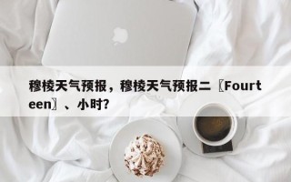 穆棱天气预报，穆棱天气预报二〖Fourteen〗、小时？