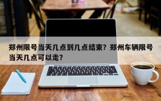 郑州限号当天几点到几点结束？郑州车辆限号当天几点可以走？