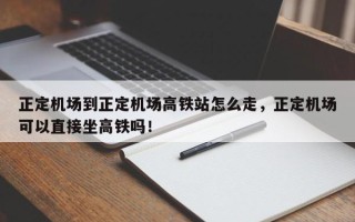 正定机场到正定机场高铁站怎么走，正定机场可以直接坐高铁吗！