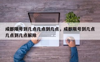 成都限号到几点几点到几点，成都限号到几点几点到几点解除