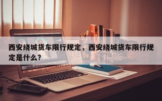 西安绕城货车限行规定，西安绕城货车限行规定是什么？