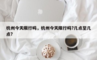 杭州今天限行吗，杭州今天限行吗?几点至几点?