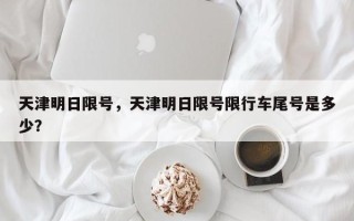 天津明日限号，天津明日限号限行车尾号是多少？