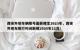 西安外地车辆限号最新规定2023年，西安外地车限行时间新规2020年12月！