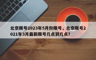 北京限号2023年5月份限号，北京限号2021年3月最新限号几点到几点？