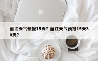 丽江天气预报15天？丽江天气预报15天30天？