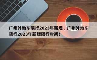 广州外地车限行2023年新规，广州外地车限行2023年新规限行时间！