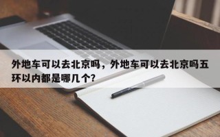 外地车可以去北京吗，外地车可以去北京吗五环以内都是哪几个？