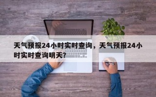 天气预报24小时实时查询，天气预报24小时实时查询明天？