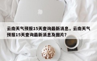 云南天气预报15天查询最新消息，云南天气预报15天查询最新消息及图片？