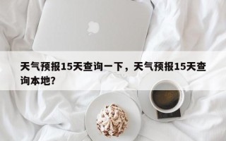 天气预报15天查询一下，天气预报15天查询本地？