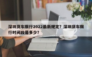 深圳货车限行2022最新规定？深圳货车限行时间段是多少？