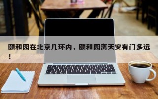 颐和园在北京几环内，颐和园离天安有门多远！