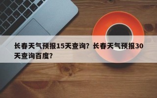 长春天气预报15天查询？长春天气预报30天查询百度？