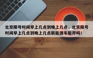 北京限号时间早上几点到晚上几点，北京限号时间早上几点到晚上几点新能源车能开吗！