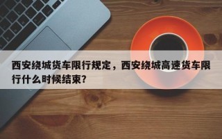 西安绕城货车限行规定，西安绕城高速货车限行什么时候结束？