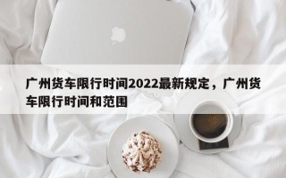 广州货车限行时间2022最新规定，广州货车限行时间和范围