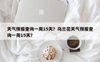 天气预报查询一周15天？乌兰花天气预报查询一周15天？