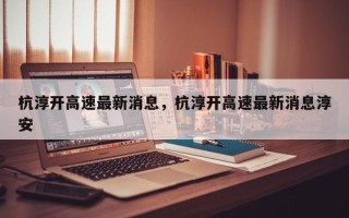 杭淳开高速最新消息，杭淳开高速最新消息淳安