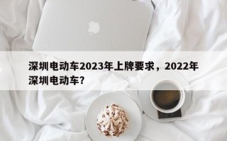 深圳电动车2023年上牌要求，2022年深圳电动车？