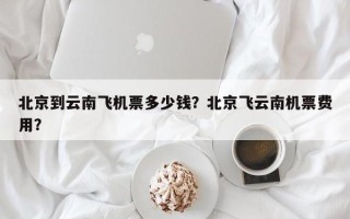 北京到云南飞机票多少钱？北京飞云南机票费用？