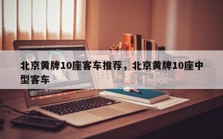 北京黄牌10座客车推荐，北京黄牌10座中型客车