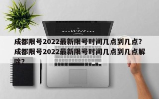 成都限号2022最新限号时间几点到几点？成都限号2022最新限号时间几点到几点解除？