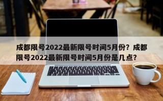 成都限号2022最新限号时间5月份？成都限号2022最新限号时间5月份是几点？