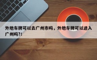 外地车牌可以去广州市吗，外地车牌可以进入广州吗?！