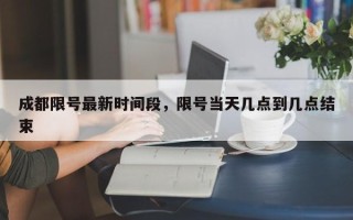 成都限号最新时间段，限号当天几点到几点结束