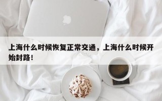 上海什么时候恢复正常交通，上海什么时候开始封路！