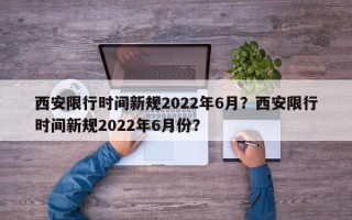 西安限行时间新规2022年6月？西安限行时间新规2022年6月份？