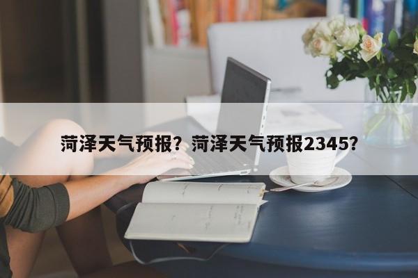 菏泽天气预报？菏泽天气预报2345？-第1张图片-我的笔记