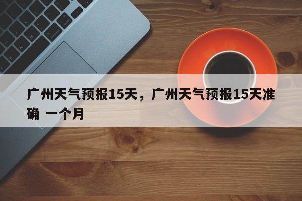 广州天气预报15天，广州天气预报15天准确 一个月-第1张图片-我的笔记