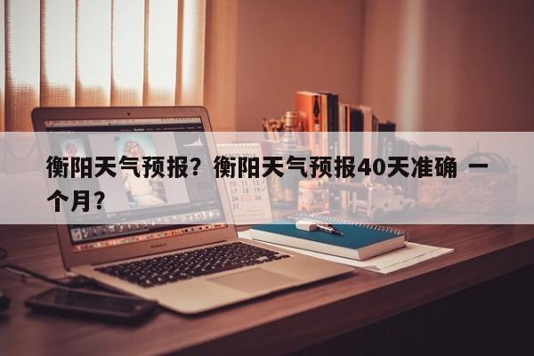 衡阳天气预报？衡阳天气预报40天准确 一个月？-第1张图片-我的笔记