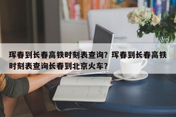 珲春到长春高铁时刻表查询？珲春到长春高铁时刻表查询长春到北京火车？-第1张图片-我的笔记