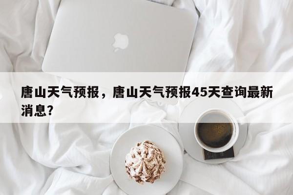 唐山天气预报，唐山天气预报45天查询最新消息？-第1张图片-我的笔记