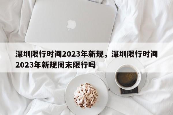 深圳限行时间2023年新规，深圳限行时间2023年新规周末限行吗-第1张图片-我的笔记