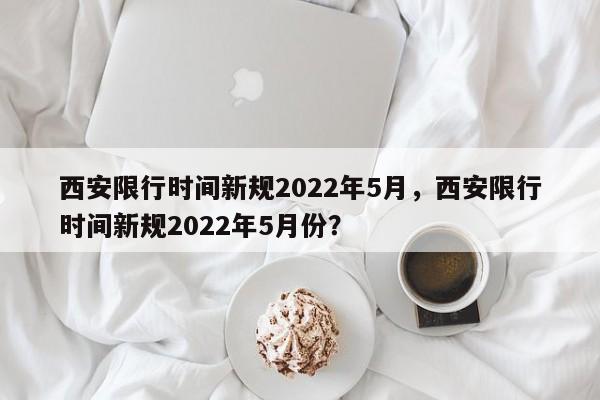 西安限行时间新规2022年5月，西安限行时间新规2022年5月份？-第1张图片-我的笔记