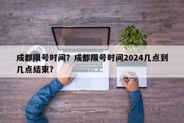 成都限号时间？成都限号时间2024几点到几点结束？-第1张图片-我的笔记