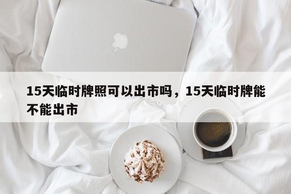 15天临时牌照可以出市吗，15天临时牌能不能出市-第1张图片-我的笔记