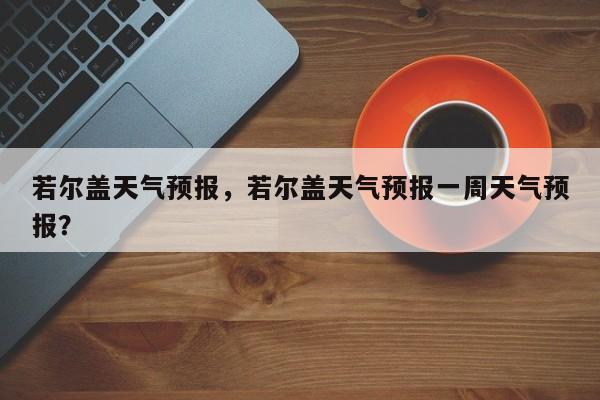 若尔盖天气预报，若尔盖天气预报一周天气预报？-第1张图片-我的笔记