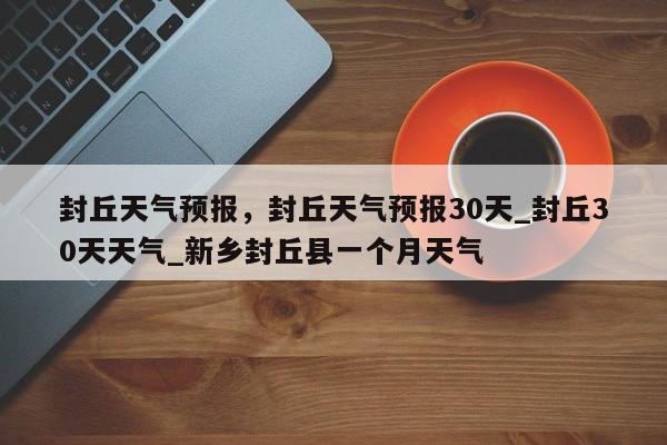 封丘天气预报，封丘天气预报30天_封丘30天天气_新乡封丘县一个月天气-第1张图片-我的笔记