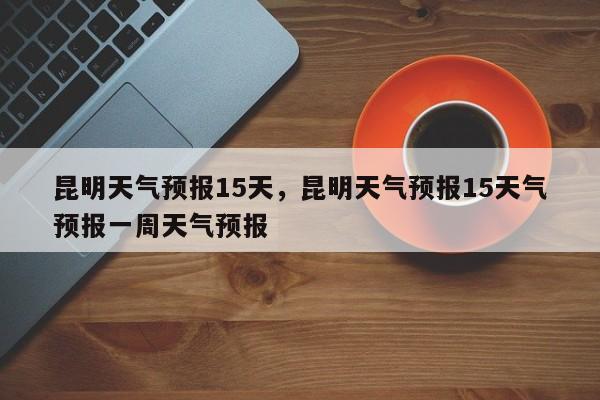 昆明天气预报15天，昆明天气预报15天气预报一周天气预报-第1张图片-我的笔记