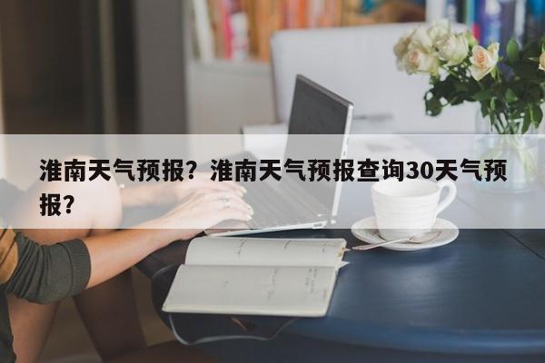 淮南天气预报？淮南天气预报查询30天气预报？-第1张图片-我的笔记