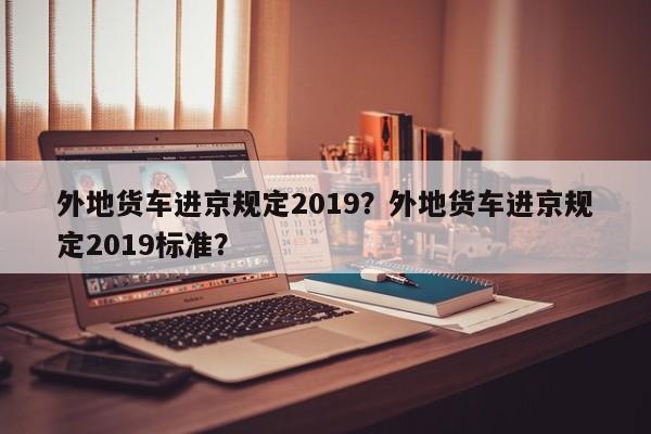 外地货车进京规定2019？外地货车进京规定2019标准？-第1张图片-我的笔记