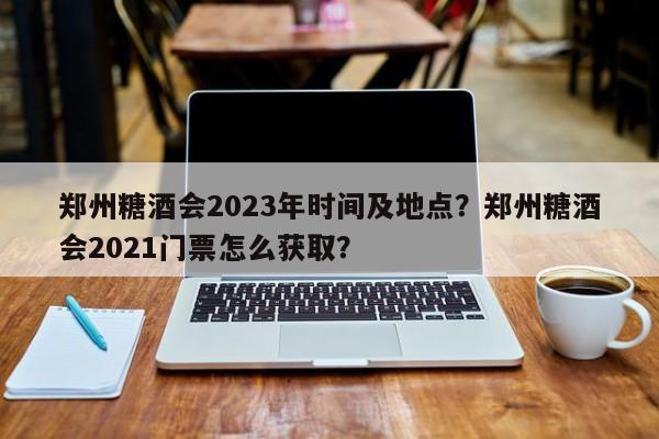 郑州糖酒会2023年时间及地点？郑州糖酒会2021门票怎么获取？-第1张图片-我的笔记