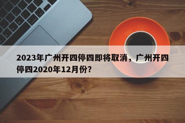 2023年广州开四停四即将取消，广州开四停四2020年12月份？-第1张图片-我的笔记