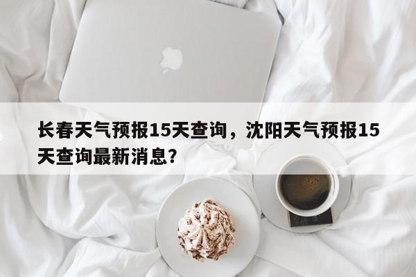 长春天气预报15天查询，沈阳天气预报15天查询最新消息？-第1张图片-我的笔记