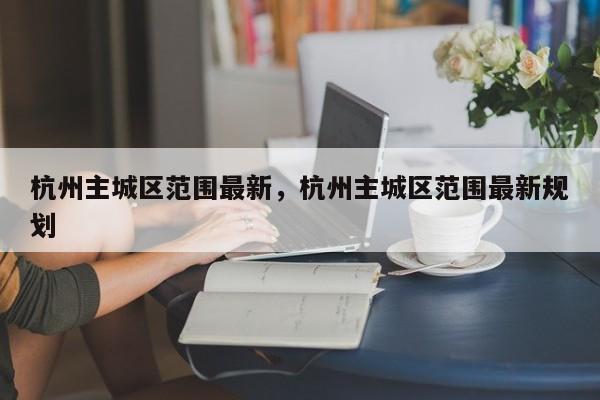 杭州主城区范围最新，杭州主城区范围最新规划-第1张图片-我的笔记